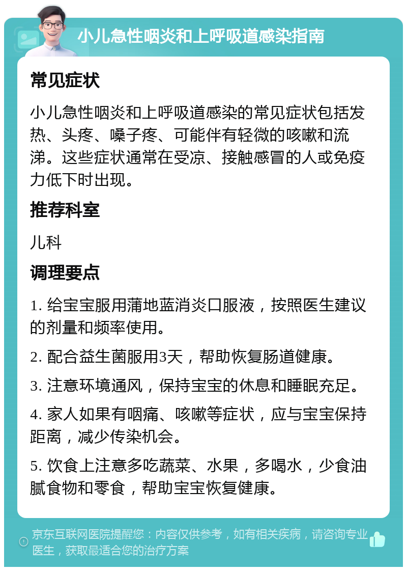 小儿急性咽炎和上呼吸道感染指南 常见症状 小儿急性咽炎和上呼吸道感染的常见症状包括发热、头疼、嗓子疼、可能伴有轻微的咳嗽和流涕。这些症状通常在受凉、接触感冒的人或免疫力低下时出现。 推荐科室 儿科 调理要点 1. 给宝宝服用蒲地蓝消炎口服液，按照医生建议的剂量和频率使用。 2. 配合益生菌服用3天，帮助恢复肠道健康。 3. 注意环境通风，保持宝宝的休息和睡眠充足。 4. 家人如果有咽痛、咳嗽等症状，应与宝宝保持距离，减少传染机会。 5. 饮食上注意多吃蔬菜、水果，多喝水，少食油腻食物和零食，帮助宝宝恢复健康。