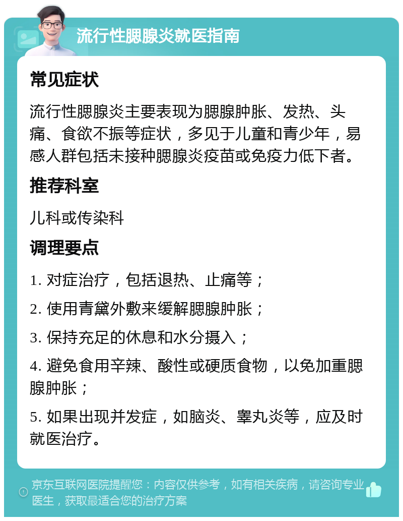 流行性腮腺炎就医指南 常见症状 流行性腮腺炎主要表现为腮腺肿胀、发热、头痛、食欲不振等症状，多见于儿童和青少年，易感人群包括未接种腮腺炎疫苗或免疫力低下者。 推荐科室 儿科或传染科 调理要点 1. 对症治疗，包括退热、止痛等； 2. 使用青黛外敷来缓解腮腺肿胀； 3. 保持充足的休息和水分摄入； 4. 避免食用辛辣、酸性或硬质食物，以免加重腮腺肿胀； 5. 如果出现并发症，如脑炎、睾丸炎等，应及时就医治疗。