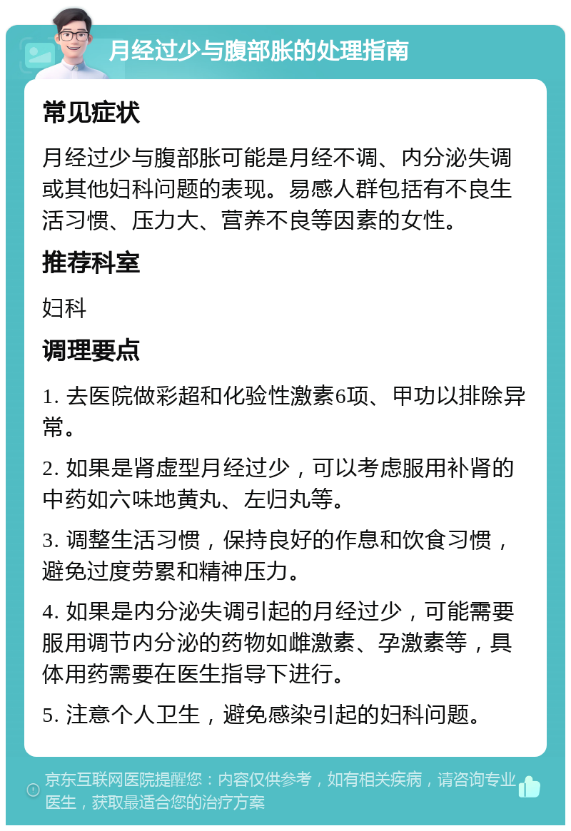 月经过少与腹部胀的处理指南 常见症状 月经过少与腹部胀可能是月经不调、内分泌失调或其他妇科问题的表现。易感人群包括有不良生活习惯、压力大、营养不良等因素的女性。 推荐科室 妇科 调理要点 1. 去医院做彩超和化验性激素6项、甲功以排除异常。 2. 如果是肾虚型月经过少，可以考虑服用补肾的中药如六味地黄丸、左归丸等。 3. 调整生活习惯，保持良好的作息和饮食习惯，避免过度劳累和精神压力。 4. 如果是内分泌失调引起的月经过少，可能需要服用调节内分泌的药物如雌激素、孕激素等，具体用药需要在医生指导下进行。 5. 注意个人卫生，避免感染引起的妇科问题。