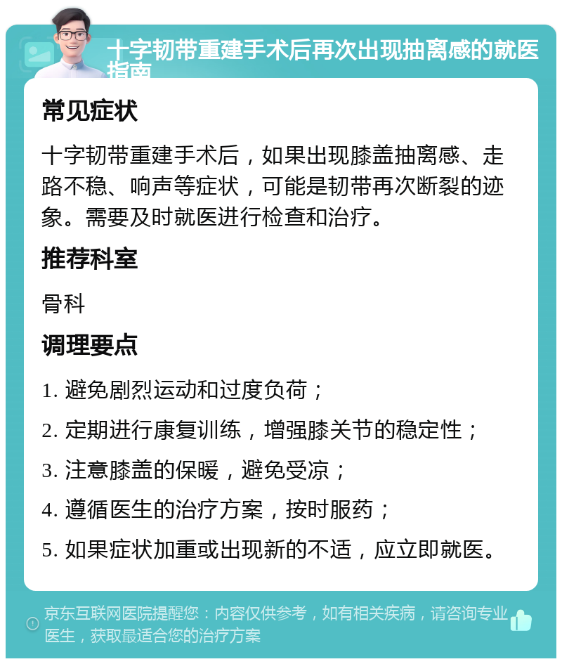 十字韧带重建手术后再次出现抽离感的就医指南 常见症状 十字韧带重建手术后，如果出现膝盖抽离感、走路不稳、响声等症状，可能是韧带再次断裂的迹象。需要及时就医进行检查和治疗。 推荐科室 骨科 调理要点 1. 避免剧烈运动和过度负荷； 2. 定期进行康复训练，增强膝关节的稳定性； 3. 注意膝盖的保暖，避免受凉； 4. 遵循医生的治疗方案，按时服药； 5. 如果症状加重或出现新的不适，应立即就医。