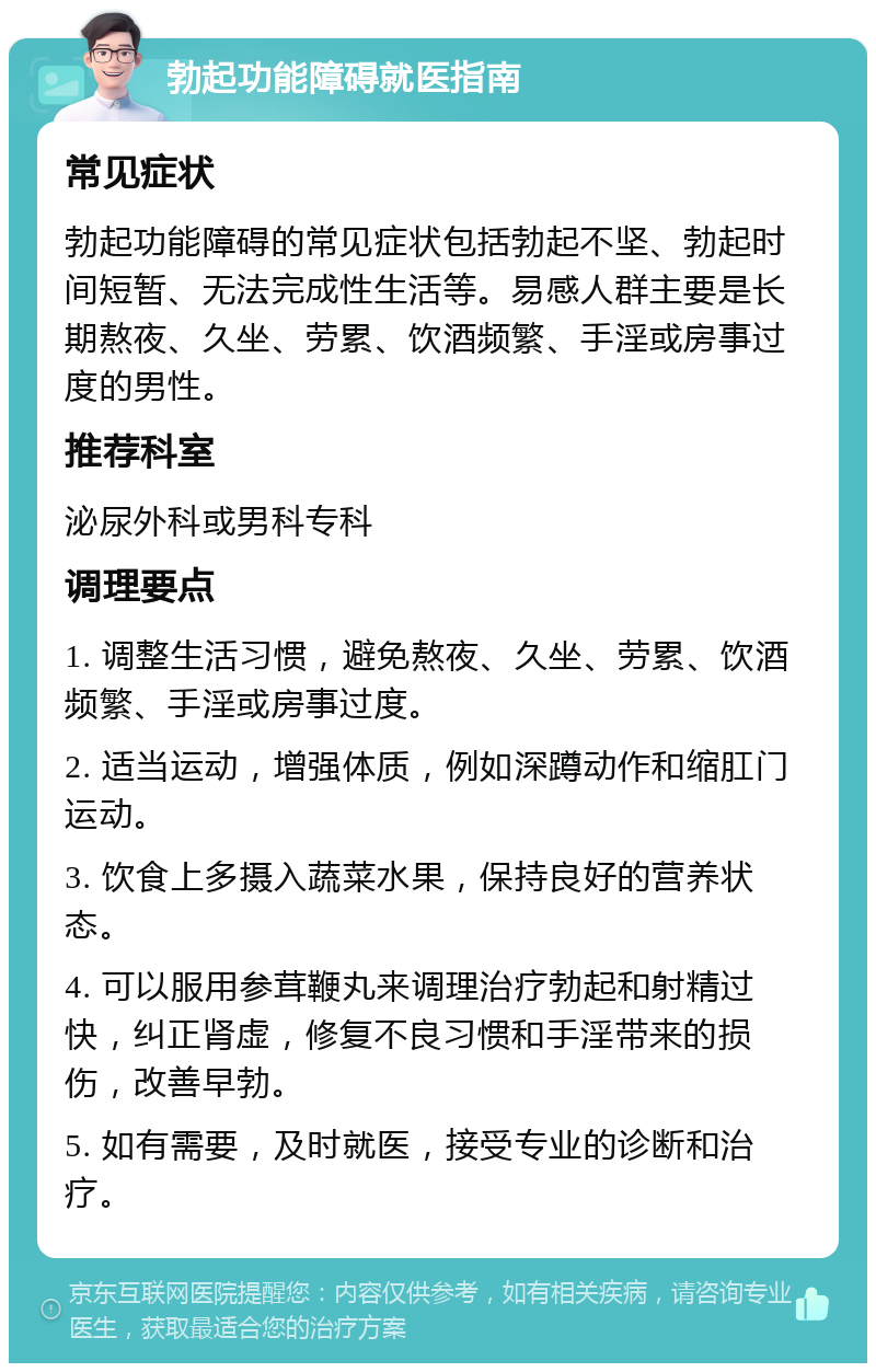 勃起功能障碍就医指南 常见症状 勃起功能障碍的常见症状包括勃起不坚、勃起时间短暂、无法完成性生活等。易感人群主要是长期熬夜、久坐、劳累、饮酒频繁、手淫或房事过度的男性。 推荐科室 泌尿外科或男科专科 调理要点 1. 调整生活习惯，避免熬夜、久坐、劳累、饮酒频繁、手淫或房事过度。 2. 适当运动，增强体质，例如深蹲动作和缩肛门运动。 3. 饮食上多摄入蔬菜水果，保持良好的营养状态。 4. 可以服用参茸鞭丸来调理治疗勃起和射精过快，纠正肾虚，修复不良习惯和手淫带来的损伤，改善早勃。 5. 如有需要，及时就医，接受专业的诊断和治疗。