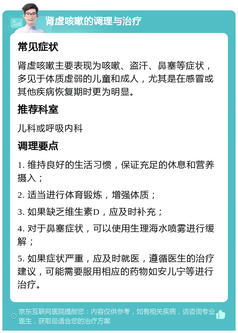 肾虚咳嗽的调理与治疗 常见症状 肾虚咳嗽主要表现为咳嗽、盗汗、鼻塞等症状，多见于体质虚弱的儿童和成人，尤其是在感冒或其他疾病恢复期时更为明显。 推荐科室 儿科或呼吸内科 调理要点 1. 维持良好的生活习惯，保证充足的休息和营养摄入； 2. 适当进行体育锻炼，增强体质； 3. 如果缺乏维生素D，应及时补充； 4. 对于鼻塞症状，可以使用生理海水喷雾进行缓解； 5. 如果症状严重，应及时就医，遵循医生的治疗建议，可能需要服用相应的药物如安儿宁等进行治疗。