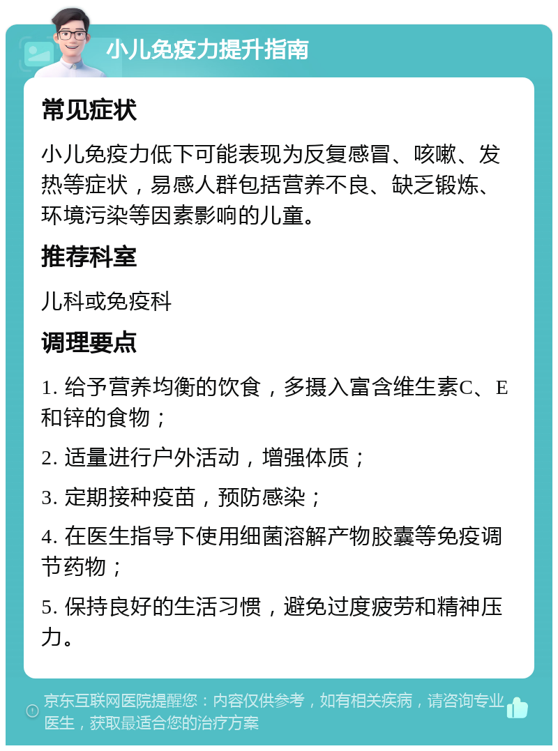 小儿免疫力提升指南 常见症状 小儿免疫力低下可能表现为反复感冒、咳嗽、发热等症状，易感人群包括营养不良、缺乏锻炼、环境污染等因素影响的儿童。 推荐科室 儿科或免疫科 调理要点 1. 给予营养均衡的饮食，多摄入富含维生素C、E和锌的食物； 2. 适量进行户外活动，增强体质； 3. 定期接种疫苗，预防感染； 4. 在医生指导下使用细菌溶解产物胶囊等免疫调节药物； 5. 保持良好的生活习惯，避免过度疲劳和精神压力。