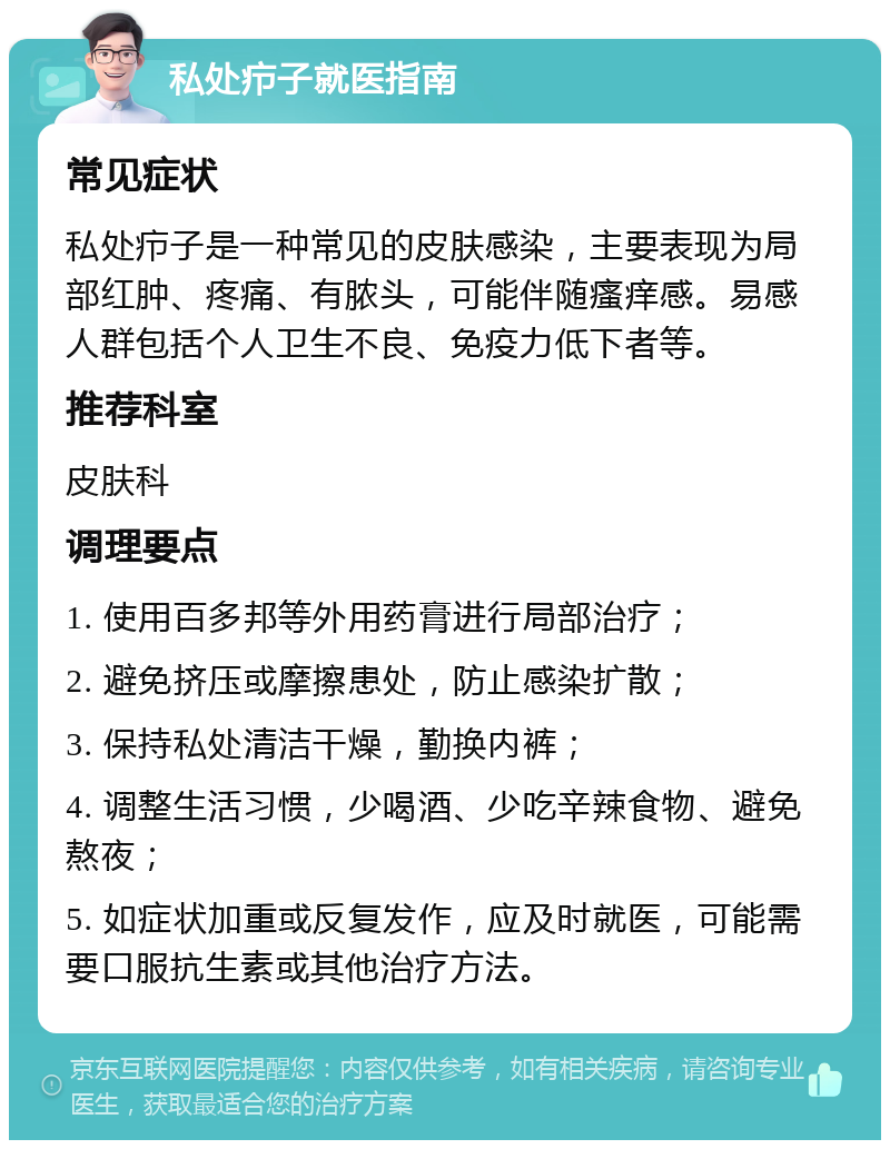 私处疖子就医指南 常见症状 私处疖子是一种常见的皮肤感染，主要表现为局部红肿、疼痛、有脓头，可能伴随瘙痒感。易感人群包括个人卫生不良、免疫力低下者等。 推荐科室 皮肤科 调理要点 1. 使用百多邦等外用药膏进行局部治疗； 2. 避免挤压或摩擦患处，防止感染扩散； 3. 保持私处清洁干燥，勤换内裤； 4. 调整生活习惯，少喝酒、少吃辛辣食物、避免熬夜； 5. 如症状加重或反复发作，应及时就医，可能需要口服抗生素或其他治疗方法。