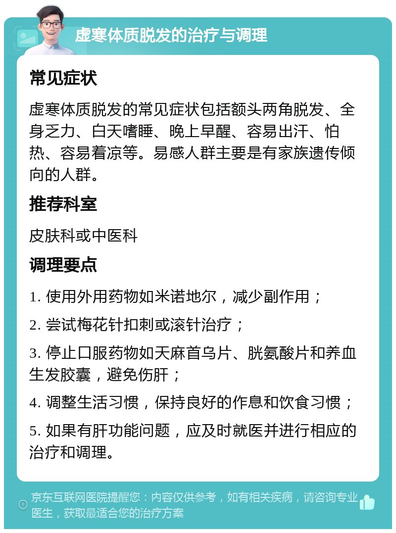 虚寒体质脱发的治疗与调理 常见症状 虚寒体质脱发的常见症状包括额头两角脱发、全身乏力、白天嗜睡、晚上早醒、容易出汗、怕热、容易着凉等。易感人群主要是有家族遗传倾向的人群。 推荐科室 皮肤科或中医科 调理要点 1. 使用外用药物如米诺地尔，减少副作用； 2. 尝试梅花针扣刺或滚针治疗； 3. 停止口服药物如天麻首乌片、胱氨酸片和养血生发胶囊，避免伤肝； 4. 调整生活习惯，保持良好的作息和饮食习惯； 5. 如果有肝功能问题，应及时就医并进行相应的治疗和调理。