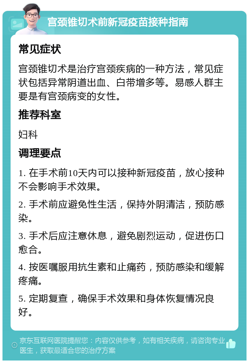 宫颈锥切术前新冠疫苗接种指南 常见症状 宫颈锥切术是治疗宫颈疾病的一种方法，常见症状包括异常阴道出血、白带增多等。易感人群主要是有宫颈病变的女性。 推荐科室 妇科 调理要点 1. 在手术前10天内可以接种新冠疫苗，放心接种不会影响手术效果。 2. 手术前应避免性生活，保持外阴清洁，预防感染。 3. 手术后应注意休息，避免剧烈运动，促进伤口愈合。 4. 按医嘱服用抗生素和止痛药，预防感染和缓解疼痛。 5. 定期复查，确保手术效果和身体恢复情况良好。