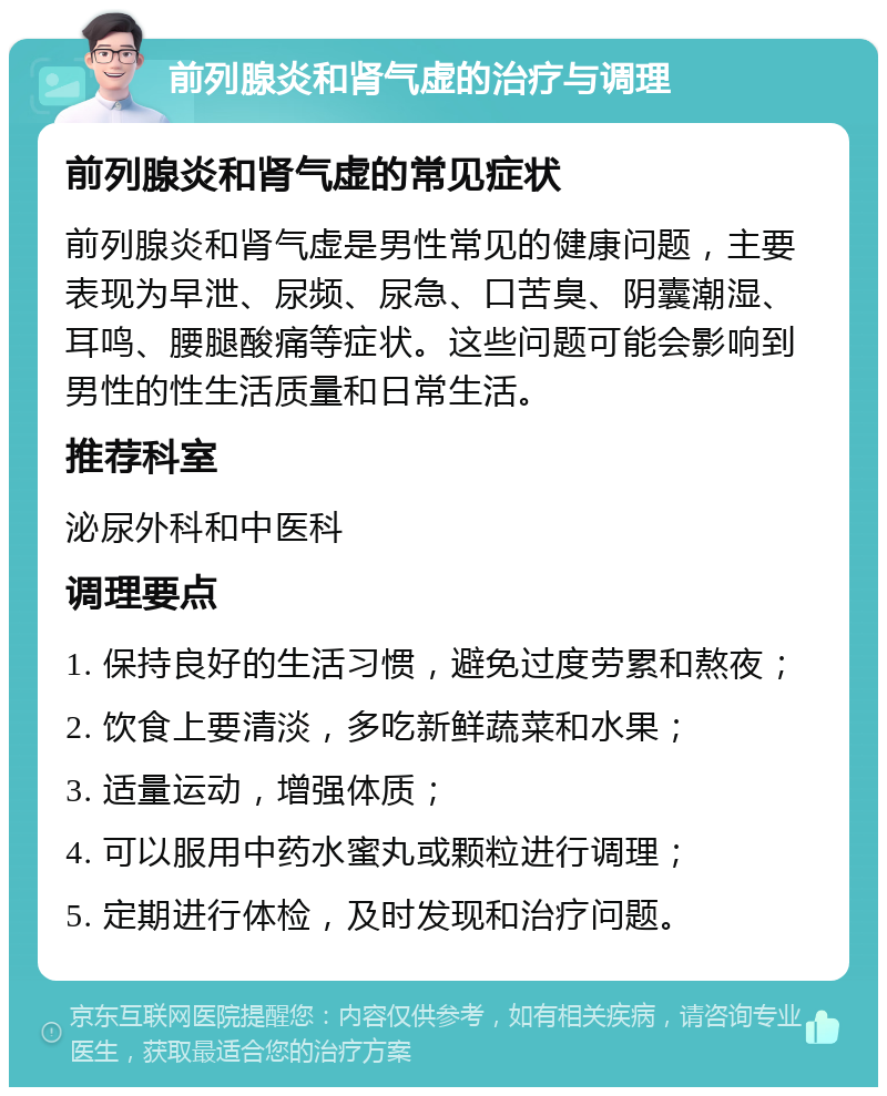 前列腺炎和肾气虚的治疗与调理 前列腺炎和肾气虚的常见症状 前列腺炎和肾气虚是男性常见的健康问题，主要表现为早泄、尿频、尿急、口苦臭、阴囊潮湿、耳鸣、腰腿酸痛等症状。这些问题可能会影响到男性的性生活质量和日常生活。 推荐科室 泌尿外科和中医科 调理要点 1. 保持良好的生活习惯，避免过度劳累和熬夜； 2. 饮食上要清淡，多吃新鲜蔬菜和水果； 3. 适量运动，增强体质； 4. 可以服用中药水蜜丸或颗粒进行调理； 5. 定期进行体检，及时发现和治疗问题。