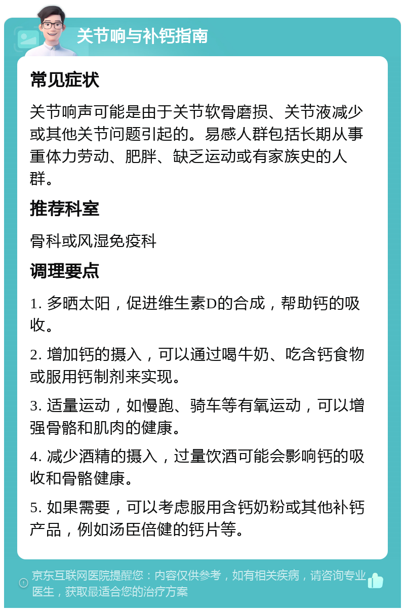 关节响与补钙指南 常见症状 关节响声可能是由于关节软骨磨损、关节液减少或其他关节问题引起的。易感人群包括长期从事重体力劳动、肥胖、缺乏运动或有家族史的人群。 推荐科室 骨科或风湿免疫科 调理要点 1. 多晒太阳，促进维生素D的合成，帮助钙的吸收。 2. 增加钙的摄入，可以通过喝牛奶、吃含钙食物或服用钙制剂来实现。 3. 适量运动，如慢跑、骑车等有氧运动，可以增强骨骼和肌肉的健康。 4. 减少酒精的摄入，过量饮酒可能会影响钙的吸收和骨骼健康。 5. 如果需要，可以考虑服用含钙奶粉或其他补钙产品，例如汤臣倍健的钙片等。