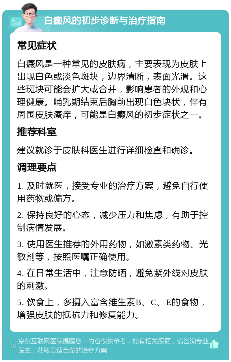 白癜风的初步诊断与治疗指南 常见症状 白癜风是一种常见的皮肤病，主要表现为皮肤上出现白色或淡色斑块，边界清晰，表面光滑。这些斑块可能会扩大或合并，影响患者的外观和心理健康。哺乳期结束后胸前出现白色块状，伴有周围皮肤瘙痒，可能是白癜风的初步症状之一。 推荐科室 建议就诊于皮肤科医生进行详细检查和确诊。 调理要点 1. 及时就医，接受专业的治疗方案，避免自行使用药物或偏方。 2. 保持良好的心态，减少压力和焦虑，有助于控制病情发展。 3. 使用医生推荐的外用药物，如激素类药物、光敏剂等，按照医嘱正确使用。 4. 在日常生活中，注意防晒，避免紫外线对皮肤的刺激。 5. 饮食上，多摄入富含维生素B、C、E的食物，增强皮肤的抵抗力和修复能力。