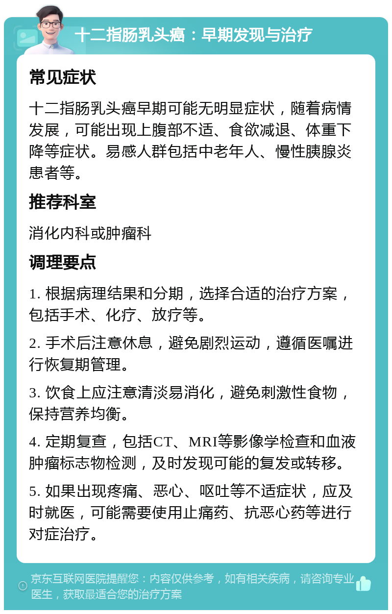 十二指肠乳头癌：早期发现与治疗 常见症状 十二指肠乳头癌早期可能无明显症状，随着病情发展，可能出现上腹部不适、食欲减退、体重下降等症状。易感人群包括中老年人、慢性胰腺炎患者等。 推荐科室 消化内科或肿瘤科 调理要点 1. 根据病理结果和分期，选择合适的治疗方案，包括手术、化疗、放疗等。 2. 手术后注意休息，避免剧烈运动，遵循医嘱进行恢复期管理。 3. 饮食上应注意清淡易消化，避免刺激性食物，保持营养均衡。 4. 定期复查，包括CT、MRI等影像学检查和血液肿瘤标志物检测，及时发现可能的复发或转移。 5. 如果出现疼痛、恶心、呕吐等不适症状，应及时就医，可能需要使用止痛药、抗恶心药等进行对症治疗。