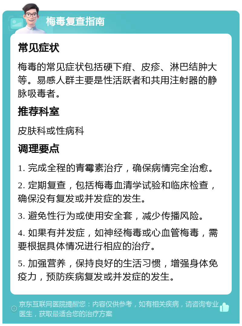 梅毒复查指南 常见症状 梅毒的常见症状包括硬下疳、皮疹、淋巴结肿大等。易感人群主要是性活跃者和共用注射器的静脉吸毒者。 推荐科室 皮肤科或性病科 调理要点 1. 完成全程的青霉素治疗，确保病情完全治愈。 2. 定期复查，包括梅毒血清学试验和临床检查，确保没有复发或并发症的发生。 3. 避免性行为或使用安全套，减少传播风险。 4. 如果有并发症，如神经梅毒或心血管梅毒，需要根据具体情况进行相应的治疗。 5. 加强营养，保持良好的生活习惯，增强身体免疫力，预防疾病复发或并发症的发生。