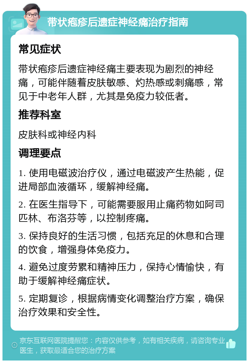 带状疱疹后遗症神经痛治疗指南 常见症状 带状疱疹后遗症神经痛主要表现为剧烈的神经痛，可能伴随着皮肤敏感、灼热感或刺痛感，常见于中老年人群，尤其是免疫力较低者。 推荐科室 皮肤科或神经内科 调理要点 1. 使用电磁波治疗仪，通过电磁波产生热能，促进局部血液循环，缓解神经痛。 2. 在医生指导下，可能需要服用止痛药物如阿司匹林、布洛芬等，以控制疼痛。 3. 保持良好的生活习惯，包括充足的休息和合理的饮食，增强身体免疫力。 4. 避免过度劳累和精神压力，保持心情愉快，有助于缓解神经痛症状。 5. 定期复诊，根据病情变化调整治疗方案，确保治疗效果和安全性。