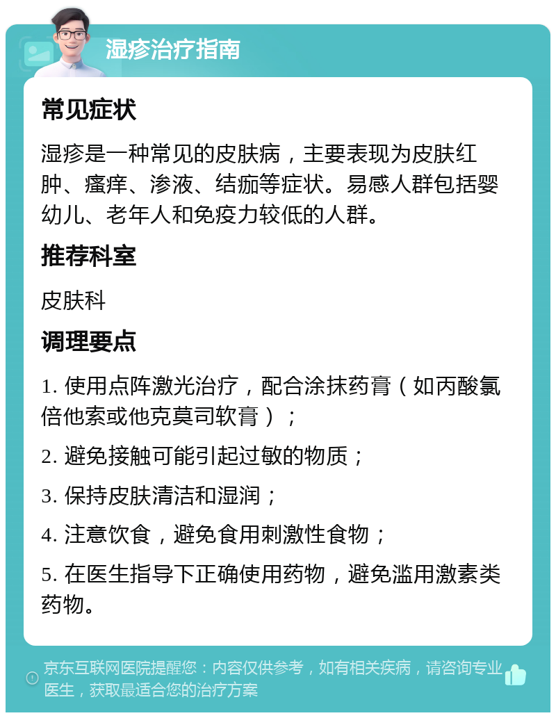 湿疹治疗指南 常见症状 湿疹是一种常见的皮肤病，主要表现为皮肤红肿、瘙痒、渗液、结痂等症状。易感人群包括婴幼儿、老年人和免疫力较低的人群。 推荐科室 皮肤科 调理要点 1. 使用点阵激光治疗，配合涂抹药膏（如丙酸氯倍他索或他克莫司软膏）； 2. 避免接触可能引起过敏的物质； 3. 保持皮肤清洁和湿润； 4. 注意饮食，避免食用刺激性食物； 5. 在医生指导下正确使用药物，避免滥用激素类药物。