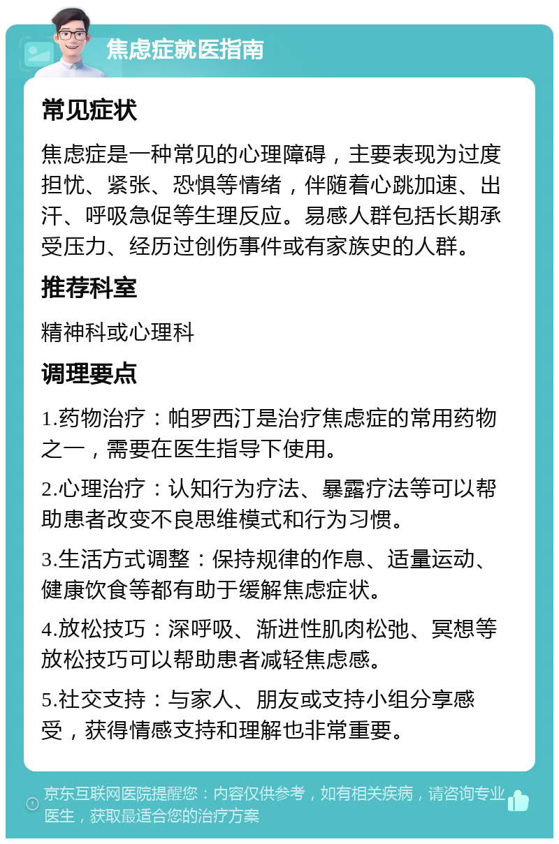 焦虑症就医指南 常见症状 焦虑症是一种常见的心理障碍，主要表现为过度担忧、紧张、恐惧等情绪，伴随着心跳加速、出汗、呼吸急促等生理反应。易感人群包括长期承受压力、经历过创伤事件或有家族史的人群。 推荐科室 精神科或心理科 调理要点 1.药物治疗：帕罗西汀是治疗焦虑症的常用药物之一，需要在医生指导下使用。 2.心理治疗：认知行为疗法、暴露疗法等可以帮助患者改变不良思维模式和行为习惯。 3.生活方式调整：保持规律的作息、适量运动、健康饮食等都有助于缓解焦虑症状。 4.放松技巧：深呼吸、渐进性肌肉松弛、冥想等放松技巧可以帮助患者减轻焦虑感。 5.社交支持：与家人、朋友或支持小组分享感受，获得情感支持和理解也非常重要。