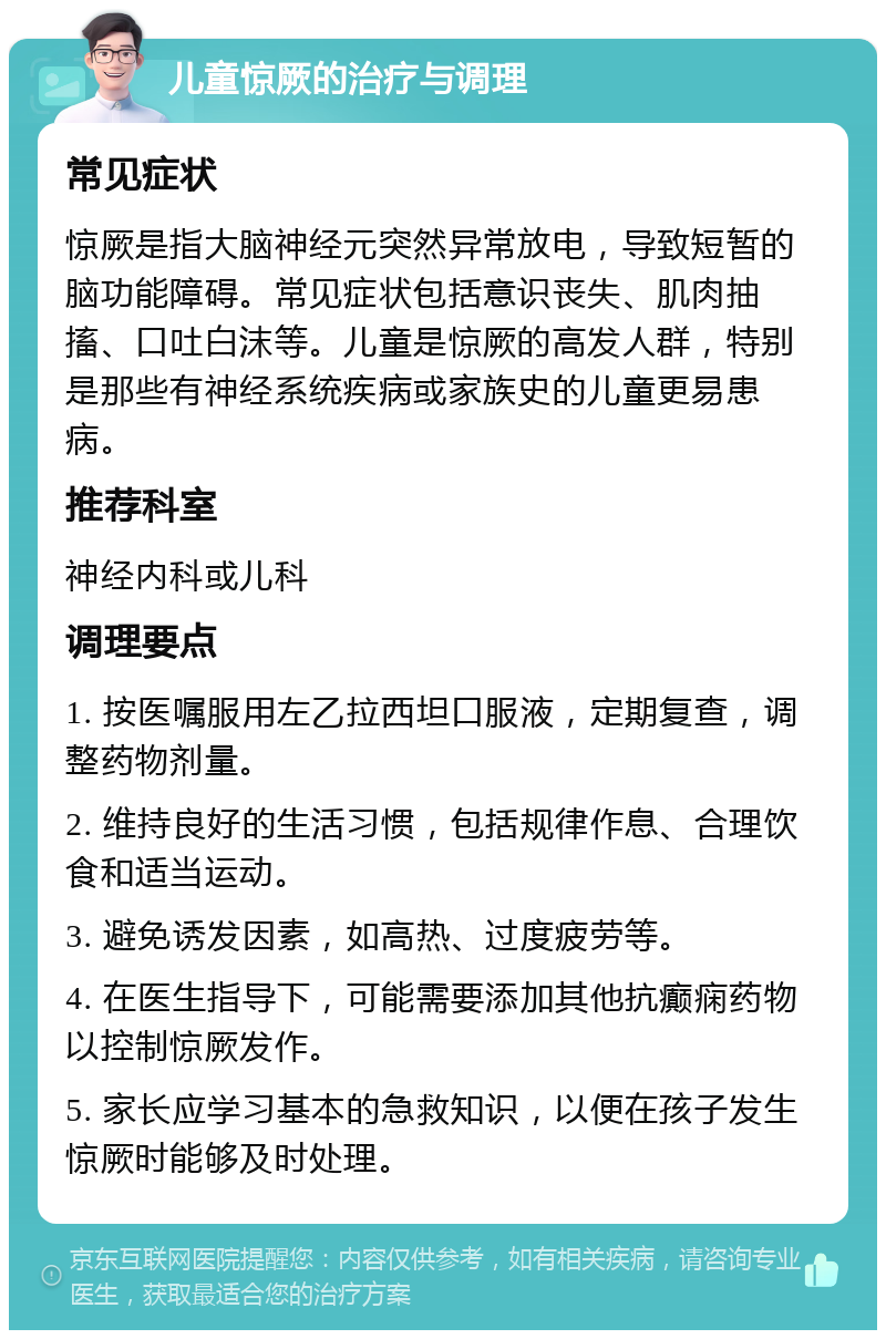 儿童惊厥的治疗与调理 常见症状 惊厥是指大脑神经元突然异常放电，导致短暂的脑功能障碍。常见症状包括意识丧失、肌肉抽搐、口吐白沫等。儿童是惊厥的高发人群，特别是那些有神经系统疾病或家族史的儿童更易患病。 推荐科室 神经内科或儿科 调理要点 1. 按医嘱服用左乙拉西坦口服液，定期复查，调整药物剂量。 2. 维持良好的生活习惯，包括规律作息、合理饮食和适当运动。 3. 避免诱发因素，如高热、过度疲劳等。 4. 在医生指导下，可能需要添加其他抗癫痫药物以控制惊厥发作。 5. 家长应学习基本的急救知识，以便在孩子发生惊厥时能够及时处理。