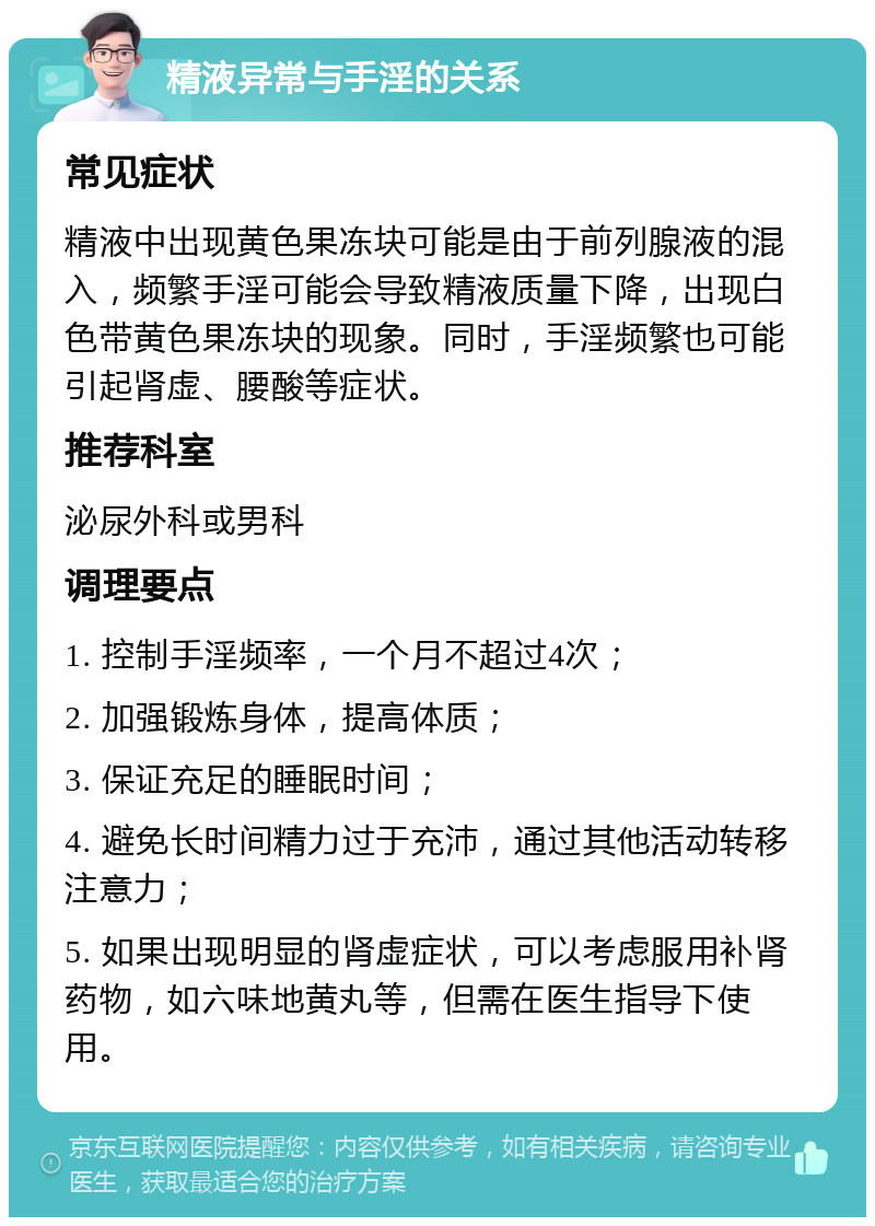 精液异常与手淫的关系 常见症状 精液中出现黄色果冻块可能是由于前列腺液的混入，频繁手淫可能会导致精液质量下降，出现白色带黄色果冻块的现象。同时，手淫频繁也可能引起肾虚、腰酸等症状。 推荐科室 泌尿外科或男科 调理要点 1. 控制手淫频率，一个月不超过4次； 2. 加强锻炼身体，提高体质； 3. 保证充足的睡眠时间； 4. 避免长时间精力过于充沛，通过其他活动转移注意力； 5. 如果出现明显的肾虚症状，可以考虑服用补肾药物，如六味地黄丸等，但需在医生指导下使用。