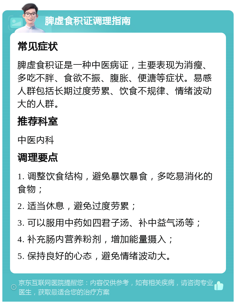 脾虚食积证调理指南 常见症状 脾虚食积证是一种中医病证，主要表现为消瘦、多吃不胖、食欲不振、腹胀、便溏等症状。易感人群包括长期过度劳累、饮食不规律、情绪波动大的人群。 推荐科室 中医内科 调理要点 1. 调整饮食结构，避免暴饮暴食，多吃易消化的食物； 2. 适当休息，避免过度劳累； 3. 可以服用中药如四君子汤、补中益气汤等； 4. 补充肠内营养粉剂，增加能量摄入； 5. 保持良好的心态，避免情绪波动大。