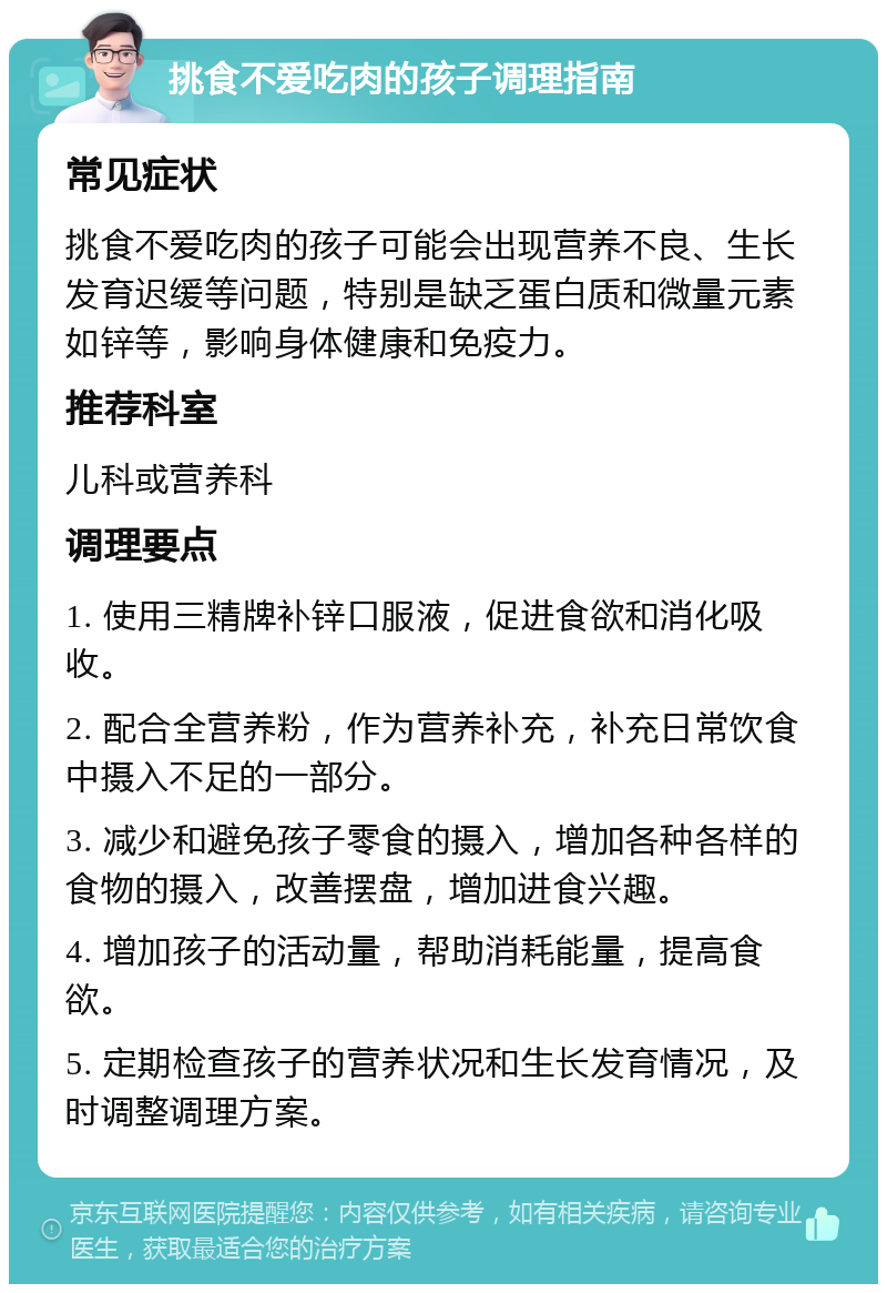 挑食不爱吃肉的孩子调理指南 常见症状 挑食不爱吃肉的孩子可能会出现营养不良、生长发育迟缓等问题，特别是缺乏蛋白质和微量元素如锌等，影响身体健康和免疫力。 推荐科室 儿科或营养科 调理要点 1. 使用三精牌补锌口服液，促进食欲和消化吸收。 2. 配合全营养粉，作为营养补充，补充日常饮食中摄入不足的一部分。 3. 减少和避免孩子零食的摄入，增加各种各样的食物的摄入，改善摆盘，增加进食兴趣。 4. 增加孩子的活动量，帮助消耗能量，提高食欲。 5. 定期检查孩子的营养状况和生长发育情况，及时调整调理方案。