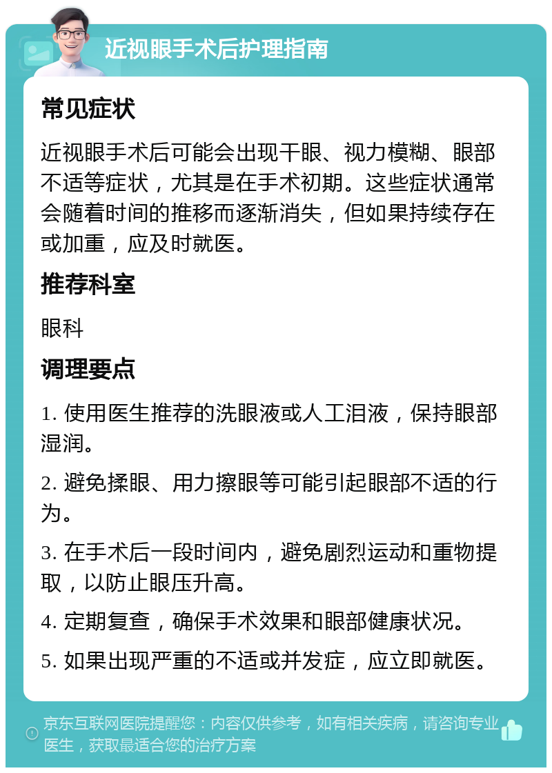 近视眼手术后护理指南 常见症状 近视眼手术后可能会出现干眼、视力模糊、眼部不适等症状，尤其是在手术初期。这些症状通常会随着时间的推移而逐渐消失，但如果持续存在或加重，应及时就医。 推荐科室 眼科 调理要点 1. 使用医生推荐的洗眼液或人工泪液，保持眼部湿润。 2. 避免揉眼、用力擦眼等可能引起眼部不适的行为。 3. 在手术后一段时间内，避免剧烈运动和重物提取，以防止眼压升高。 4. 定期复查，确保手术效果和眼部健康状况。 5. 如果出现严重的不适或并发症，应立即就医。