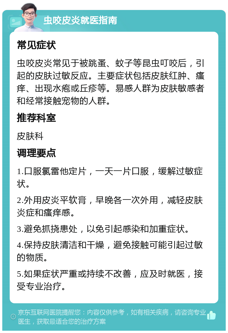 虫咬皮炎就医指南 常见症状 虫咬皮炎常见于被跳蚤、蚊子等昆虫叮咬后，引起的皮肤过敏反应。主要症状包括皮肤红肿、瘙痒、出现水疱或丘疹等。易感人群为皮肤敏感者和经常接触宠物的人群。 推荐科室 皮肤科 调理要点 1.口服氯雷他定片，一天一片口服，缓解过敏症状。 2.外用皮炎平软膏，早晚各一次外用，减轻皮肤炎症和瘙痒感。 3.避免抓挠患处，以免引起感染和加重症状。 4.保持皮肤清洁和干燥，避免接触可能引起过敏的物质。 5.如果症状严重或持续不改善，应及时就医，接受专业治疗。