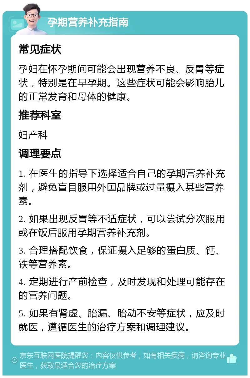 孕期营养补充指南 常见症状 孕妇在怀孕期间可能会出现营养不良、反胃等症状，特别是在早孕期。这些症状可能会影响胎儿的正常发育和母体的健康。 推荐科室 妇产科 调理要点 1. 在医生的指导下选择适合自己的孕期营养补充剂，避免盲目服用外国品牌或过量摄入某些营养素。 2. 如果出现反胃等不适症状，可以尝试分次服用或在饭后服用孕期营养补充剂。 3. 合理搭配饮食，保证摄入足够的蛋白质、钙、铁等营养素。 4. 定期进行产前检查，及时发现和处理可能存在的营养问题。 5. 如果有肾虚、胎漏、胎动不安等症状，应及时就医，遵循医生的治疗方案和调理建议。