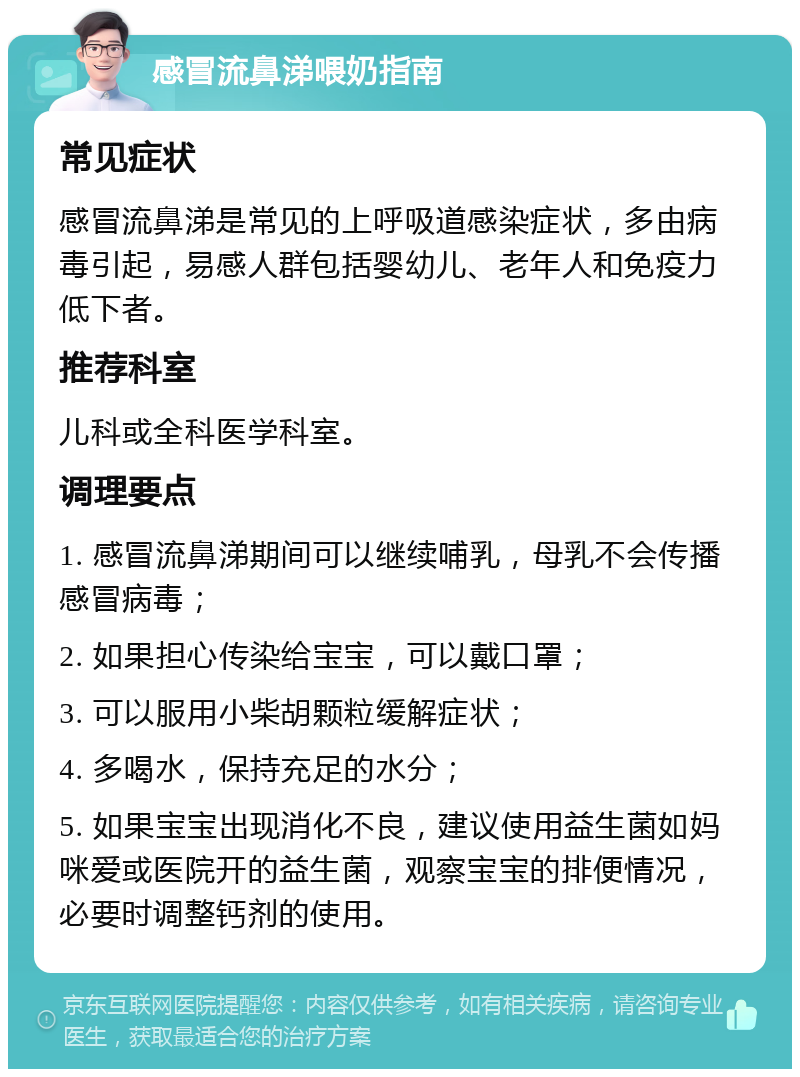 感冒流鼻涕喂奶指南 常见症状 感冒流鼻涕是常见的上呼吸道感染症状，多由病毒引起，易感人群包括婴幼儿、老年人和免疫力低下者。 推荐科室 儿科或全科医学科室。 调理要点 1. 感冒流鼻涕期间可以继续哺乳，母乳不会传播感冒病毒； 2. 如果担心传染给宝宝，可以戴口罩； 3. 可以服用小柴胡颗粒缓解症状； 4. 多喝水，保持充足的水分； 5. 如果宝宝出现消化不良，建议使用益生菌如妈咪爱或医院开的益生菌，观察宝宝的排便情况，必要时调整钙剂的使用。