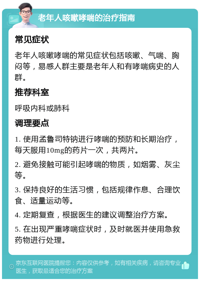 老年人咳嗽哮喘的治疗指南 常见症状 老年人咳嗽哮喘的常见症状包括咳嗽、气喘、胸闷等，易感人群主要是老年人和有哮喘病史的人群。 推荐科室 呼吸内科或肺科 调理要点 1. 使用孟鲁司特钠进行哮喘的预防和长期治疗，每天服用10mg的药片一次，共两片。 2. 避免接触可能引起哮喘的物质，如烟雾、灰尘等。 3. 保持良好的生活习惯，包括规律作息、合理饮食、适量运动等。 4. 定期复查，根据医生的建议调整治疗方案。 5. 在出现严重哮喘症状时，及时就医并使用急救药物进行处理。