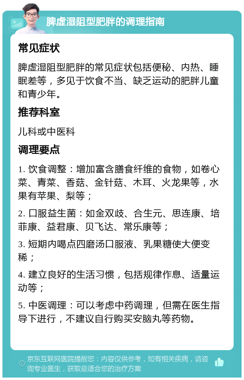 脾虚湿阻型肥胖的调理指南 常见症状 脾虚湿阻型肥胖的常见症状包括便秘、内热、睡眠差等，多见于饮食不当、缺乏运动的肥胖儿童和青少年。 推荐科室 儿科或中医科 调理要点 1. 饮食调整：增加富含膳食纤维的食物，如卷心菜、青菜、香菇、金针菇、木耳、火龙果等，水果有苹果、梨等； 2. 口服益生菌：如金双歧、合生元、思连康、培菲康、益君康、贝飞达、常乐康等； 3. 短期内喝点四磨汤口服液、乳果糖使大便变稀； 4. 建立良好的生活习惯，包括规律作息、适量运动等； 5. 中医调理：可以考虑中药调理，但需在医生指导下进行，不建议自行购买安脑丸等药物。