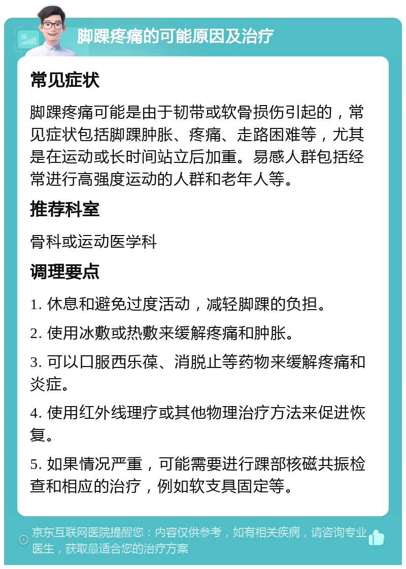 脚踝疼痛的可能原因及治疗 常见症状 脚踝疼痛可能是由于韧带或软骨损伤引起的，常见症状包括脚踝肿胀、疼痛、走路困难等，尤其是在运动或长时间站立后加重。易感人群包括经常进行高强度运动的人群和老年人等。 推荐科室 骨科或运动医学科 调理要点 1. 休息和避免过度活动，减轻脚踝的负担。 2. 使用冰敷或热敷来缓解疼痛和肿胀。 3. 可以口服西乐葆、消脱止等药物来缓解疼痛和炎症。 4. 使用红外线理疗或其他物理治疗方法来促进恢复。 5. 如果情况严重，可能需要进行踝部核磁共振检查和相应的治疗，例如软支具固定等。