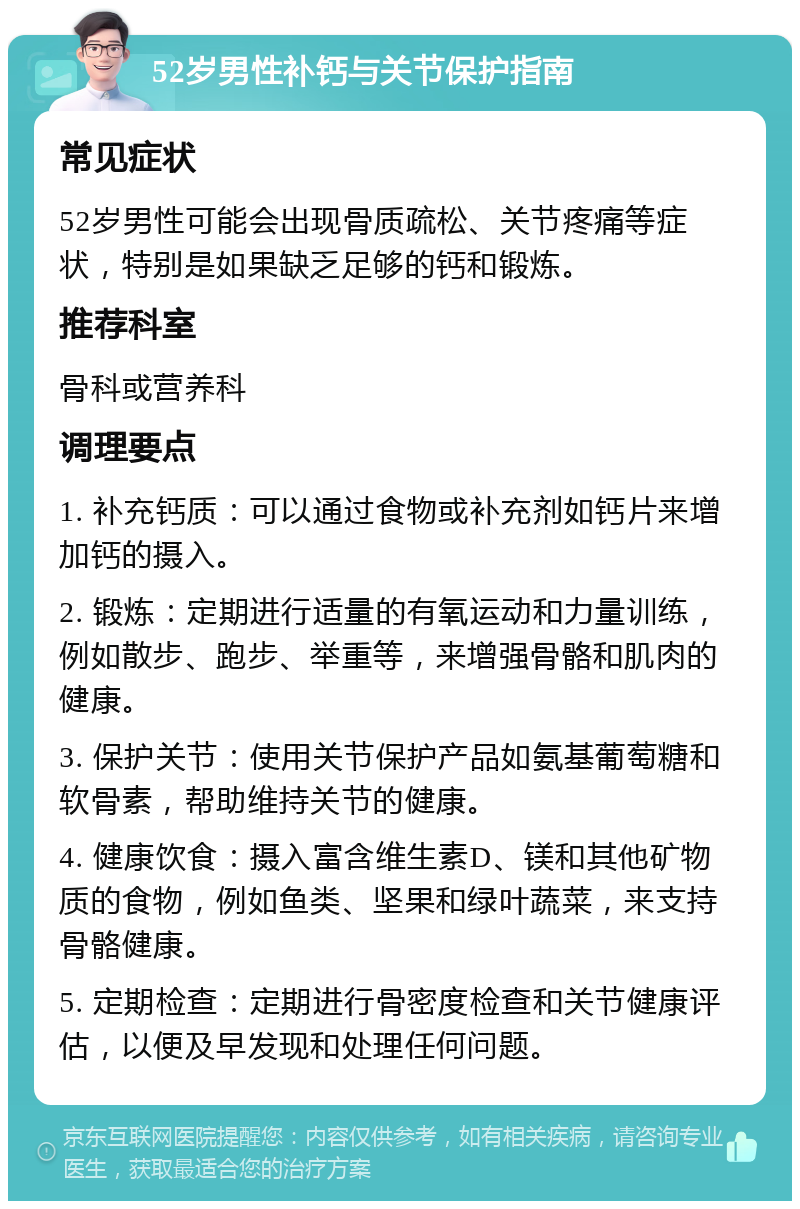 52岁男性补钙与关节保护指南 常见症状 52岁男性可能会出现骨质疏松、关节疼痛等症状，特别是如果缺乏足够的钙和锻炼。 推荐科室 骨科或营养科 调理要点 1. 补充钙质：可以通过食物或补充剂如钙片来增加钙的摄入。 2. 锻炼：定期进行适量的有氧运动和力量训练，例如散步、跑步、举重等，来增强骨骼和肌肉的健康。 3. 保护关节：使用关节保护产品如氨基葡萄糖和软骨素，帮助维持关节的健康。 4. 健康饮食：摄入富含维生素D、镁和其他矿物质的食物，例如鱼类、坚果和绿叶蔬菜，来支持骨骼健康。 5. 定期检查：定期进行骨密度检查和关节健康评估，以便及早发现和处理任何问题。