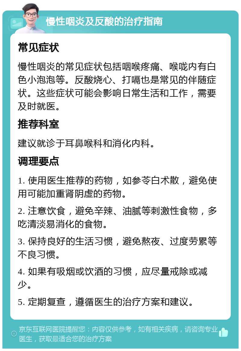 慢性咽炎及反酸的治疗指南 常见症状 慢性咽炎的常见症状包括咽喉疼痛、喉咙内有白色小泡泡等。反酸烧心、打嗝也是常见的伴随症状。这些症状可能会影响日常生活和工作，需要及时就医。 推荐科室 建议就诊于耳鼻喉科和消化内科。 调理要点 1. 使用医生推荐的药物，如参苓白术散，避免使用可能加重肾阴虚的药物。 2. 注意饮食，避免辛辣、油腻等刺激性食物，多吃清淡易消化的食物。 3. 保持良好的生活习惯，避免熬夜、过度劳累等不良习惯。 4. 如果有吸烟或饮酒的习惯，应尽量戒除或减少。 5. 定期复查，遵循医生的治疗方案和建议。