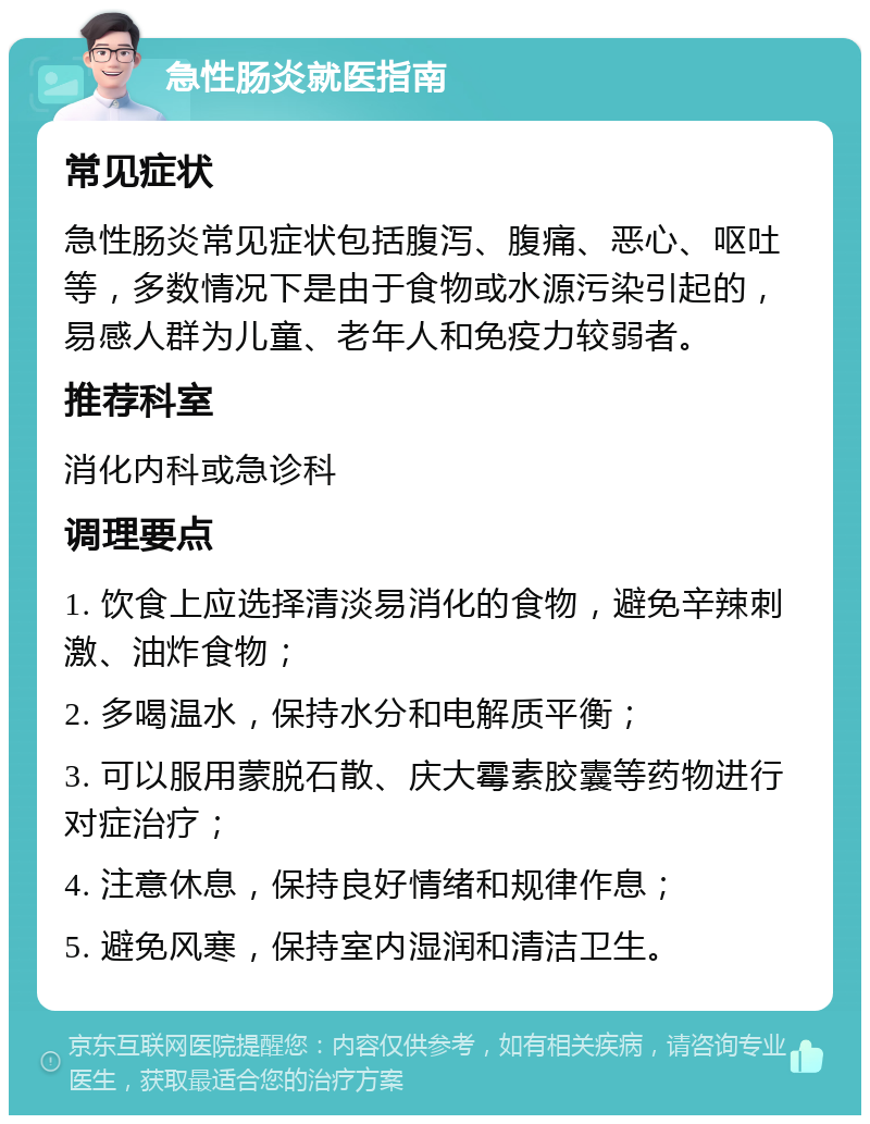 急性肠炎就医指南 常见症状 急性肠炎常见症状包括腹泻、腹痛、恶心、呕吐等，多数情况下是由于食物或水源污染引起的，易感人群为儿童、老年人和免疫力较弱者。 推荐科室 消化内科或急诊科 调理要点 1. 饮食上应选择清淡易消化的食物，避免辛辣刺激、油炸食物； 2. 多喝温水，保持水分和电解质平衡； 3. 可以服用蒙脱石散、庆大霉素胶囊等药物进行对症治疗； 4. 注意休息，保持良好情绪和规律作息； 5. 避免风寒，保持室内湿润和清洁卫生。