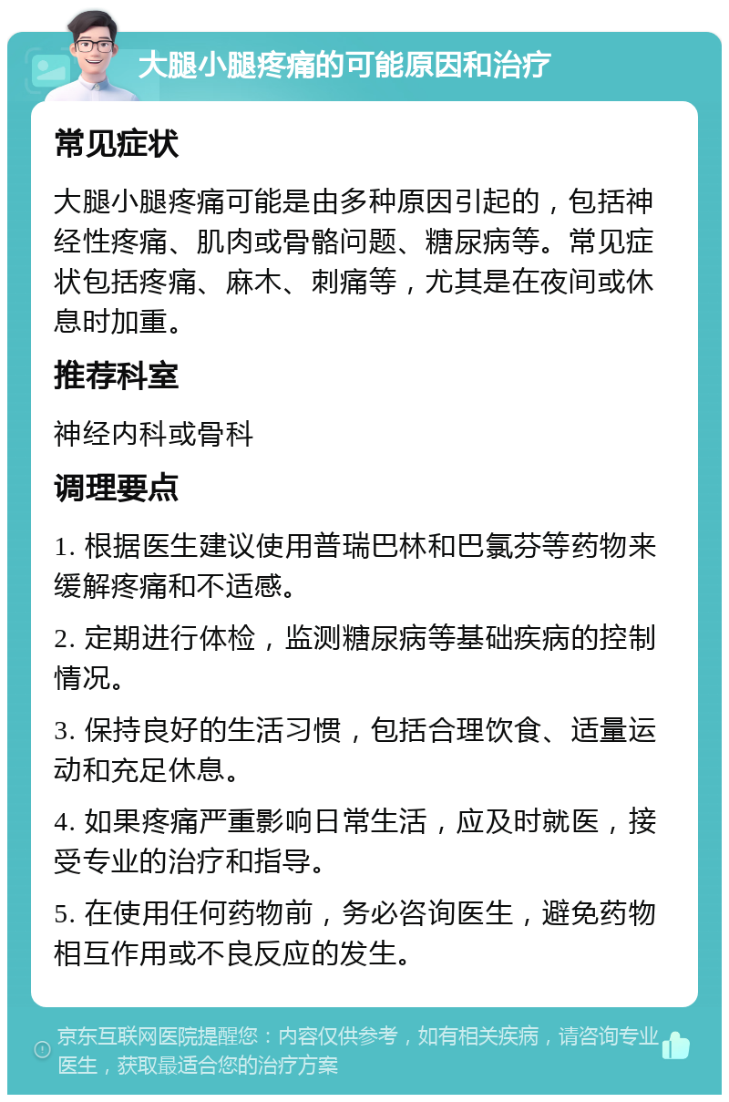 大腿小腿疼痛的可能原因和治疗 常见症状 大腿小腿疼痛可能是由多种原因引起的，包括神经性疼痛、肌肉或骨骼问题、糖尿病等。常见症状包括疼痛、麻木、刺痛等，尤其是在夜间或休息时加重。 推荐科室 神经内科或骨科 调理要点 1. 根据医生建议使用普瑞巴林和巴氯芬等药物来缓解疼痛和不适感。 2. 定期进行体检，监测糖尿病等基础疾病的控制情况。 3. 保持良好的生活习惯，包括合理饮食、适量运动和充足休息。 4. 如果疼痛严重影响日常生活，应及时就医，接受专业的治疗和指导。 5. 在使用任何药物前，务必咨询医生，避免药物相互作用或不良反应的发生。