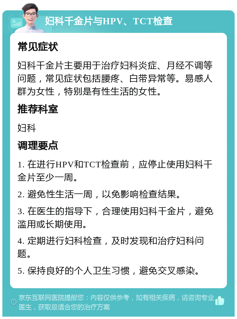 妇科千金片与HPV、TCT检查 常见症状 妇科千金片主要用于治疗妇科炎症、月经不调等问题，常见症状包括腰疼、白带异常等。易感人群为女性，特别是有性生活的女性。 推荐科室 妇科 调理要点 1. 在进行HPV和TCT检查前，应停止使用妇科千金片至少一周。 2. 避免性生活一周，以免影响检查结果。 3. 在医生的指导下，合理使用妇科千金片，避免滥用或长期使用。 4. 定期进行妇科检查，及时发现和治疗妇科问题。 5. 保持良好的个人卫生习惯，避免交叉感染。