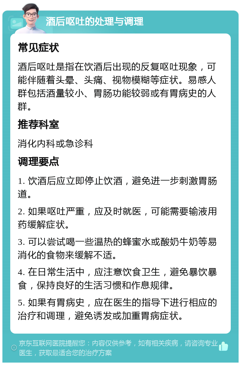 酒后呕吐的处理与调理 常见症状 酒后呕吐是指在饮酒后出现的反复呕吐现象，可能伴随着头晕、头痛、视物模糊等症状。易感人群包括酒量较小、胃肠功能较弱或有胃病史的人群。 推荐科室 消化内科或急诊科 调理要点 1. 饮酒后应立即停止饮酒，避免进一步刺激胃肠道。 2. 如果呕吐严重，应及时就医，可能需要输液用药缓解症状。 3. 可以尝试喝一些温热的蜂蜜水或酸奶牛奶等易消化的食物来缓解不适。 4. 在日常生活中，应注意饮食卫生，避免暴饮暴食，保持良好的生活习惯和作息规律。 5. 如果有胃病史，应在医生的指导下进行相应的治疗和调理，避免诱发或加重胃病症状。