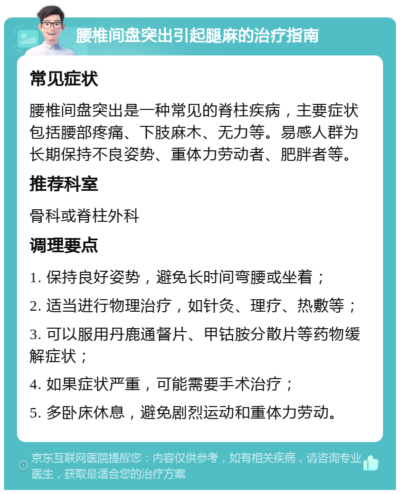 腰椎间盘突出引起腿麻的治疗指南 常见症状 腰椎间盘突出是一种常见的脊柱疾病，主要症状包括腰部疼痛、下肢麻木、无力等。易感人群为长期保持不良姿势、重体力劳动者、肥胖者等。 推荐科室 骨科或脊柱外科 调理要点 1. 保持良好姿势，避免长时间弯腰或坐着； 2. 适当进行物理治疗，如针灸、理疗、热敷等； 3. 可以服用丹鹿通督片、甲钴胺分散片等药物缓解症状； 4. 如果症状严重，可能需要手术治疗； 5. 多卧床休息，避免剧烈运动和重体力劳动。