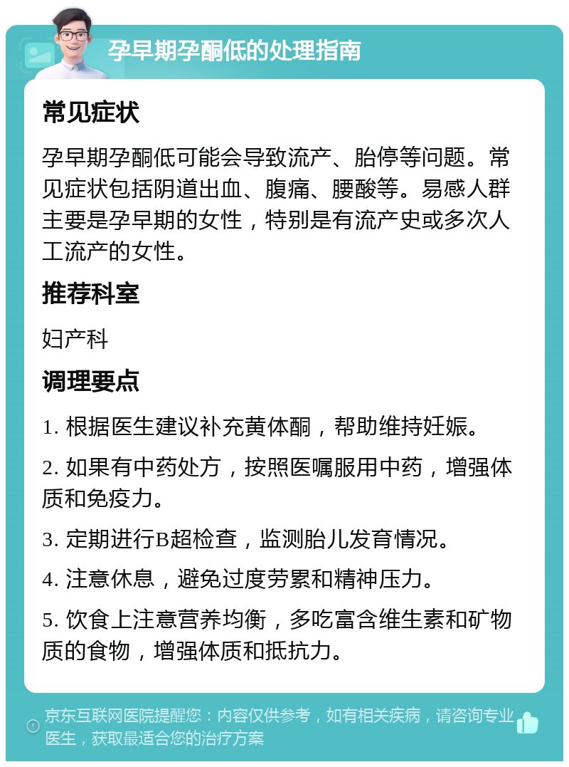 孕早期孕酮低的处理指南 常见症状 孕早期孕酮低可能会导致流产、胎停等问题。常见症状包括阴道出血、腹痛、腰酸等。易感人群主要是孕早期的女性，特别是有流产史或多次人工流产的女性。 推荐科室 妇产科 调理要点 1. 根据医生建议补充黄体酮，帮助维持妊娠。 2. 如果有中药处方，按照医嘱服用中药，增强体质和免疫力。 3. 定期进行B超检查，监测胎儿发育情况。 4. 注意休息，避免过度劳累和精神压力。 5. 饮食上注意营养均衡，多吃富含维生素和矿物质的食物，增强体质和抵抗力。