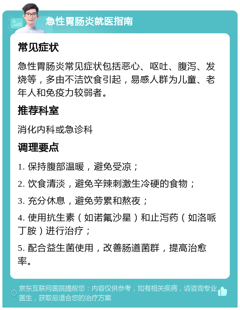 急性胃肠炎就医指南 常见症状 急性胃肠炎常见症状包括恶心、呕吐、腹泻、发烧等，多由不洁饮食引起，易感人群为儿童、老年人和免疫力较弱者。 推荐科室 消化内科或急诊科 调理要点 1. 保持腹部温暖，避免受凉； 2. 饮食清淡，避免辛辣刺激生冷硬的食物； 3. 充分休息，避免劳累和熬夜； 4. 使用抗生素（如诺氟沙星）和止泻药（如洛哌丁胺）进行治疗； 5. 配合益生菌使用，改善肠道菌群，提高治愈率。