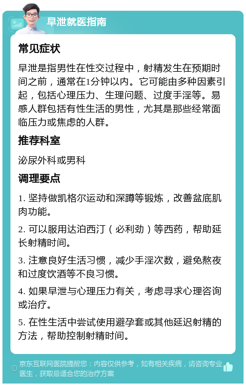 早泄就医指南 常见症状 早泄是指男性在性交过程中，射精发生在预期时间之前，通常在1分钟以内。它可能由多种因素引起，包括心理压力、生理问题、过度手淫等。易感人群包括有性生活的男性，尤其是那些经常面临压力或焦虑的人群。 推荐科室 泌尿外科或男科 调理要点 1. 坚持做凯格尔运动和深蹲等锻炼，改善盆底肌肉功能。 2. 可以服用达泊西汀（必利劲）等西药，帮助延长射精时间。 3. 注意良好生活习惯，减少手淫次数，避免熬夜和过度饮酒等不良习惯。 4. 如果早泄与心理压力有关，考虑寻求心理咨询或治疗。 5. 在性生活中尝试使用避孕套或其他延迟射精的方法，帮助控制射精时间。