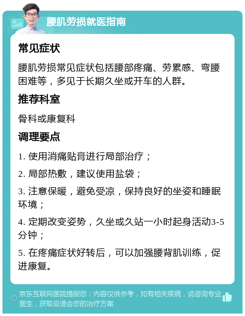 腰肌劳损就医指南 常见症状 腰肌劳损常见症状包括腰部疼痛、劳累感、弯腰困难等，多见于长期久坐或开车的人群。 推荐科室 骨科或康复科 调理要点 1. 使用消痛贴膏进行局部治疗； 2. 局部热敷，建议使用盐袋； 3. 注意保暖，避免受凉，保持良好的坐姿和睡眠环境； 4. 定期改变姿势，久坐或久站一小时起身活动3-5分钟； 5. 在疼痛症状好转后，可以加强腰背肌训练，促进康复。