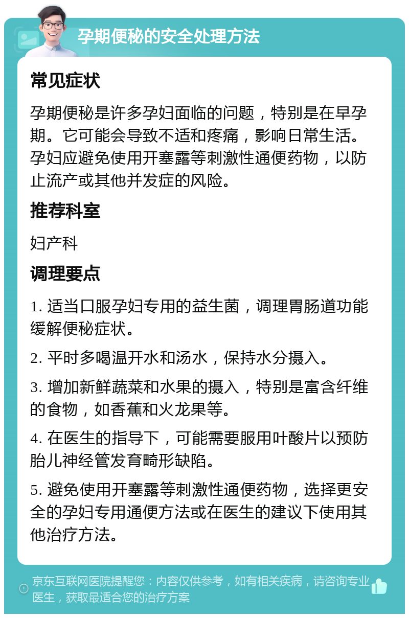 孕期便秘的安全处理方法 常见症状 孕期便秘是许多孕妇面临的问题，特别是在早孕期。它可能会导致不适和疼痛，影响日常生活。孕妇应避免使用开塞露等刺激性通便药物，以防止流产或其他并发症的风险。 推荐科室 妇产科 调理要点 1. 适当口服孕妇专用的益生菌，调理胃肠道功能缓解便秘症状。 2. 平时多喝温开水和汤水，保持水分摄入。 3. 增加新鲜蔬菜和水果的摄入，特别是富含纤维的食物，如香蕉和火龙果等。 4. 在医生的指导下，可能需要服用叶酸片以预防胎儿神经管发育畸形缺陷。 5. 避免使用开塞露等刺激性通便药物，选择更安全的孕妇专用通便方法或在医生的建议下使用其他治疗方法。