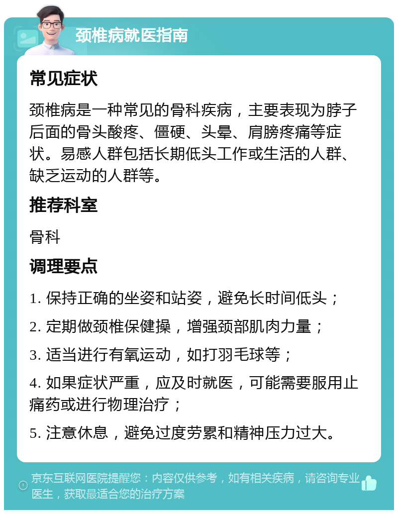 颈椎病就医指南 常见症状 颈椎病是一种常见的骨科疾病，主要表现为脖子后面的骨头酸疼、僵硬、头晕、肩膀疼痛等症状。易感人群包括长期低头工作或生活的人群、缺乏运动的人群等。 推荐科室 骨科 调理要点 1. 保持正确的坐姿和站姿，避免长时间低头； 2. 定期做颈椎保健操，增强颈部肌肉力量； 3. 适当进行有氧运动，如打羽毛球等； 4. 如果症状严重，应及时就医，可能需要服用止痛药或进行物理治疗； 5. 注意休息，避免过度劳累和精神压力过大。