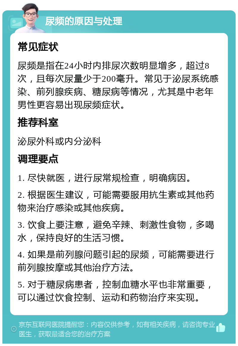 尿频的原因与处理 常见症状 尿频是指在24小时内排尿次数明显增多，超过8次，且每次尿量少于200毫升。常见于泌尿系统感染、前列腺疾病、糖尿病等情况，尤其是中老年男性更容易出现尿频症状。 推荐科室 泌尿外科或内分泌科 调理要点 1. 尽快就医，进行尿常规检查，明确病因。 2. 根据医生建议，可能需要服用抗生素或其他药物来治疗感染或其他疾病。 3. 饮食上要注意，避免辛辣、刺激性食物，多喝水，保持良好的生活习惯。 4. 如果是前列腺问题引起的尿频，可能需要进行前列腺按摩或其他治疗方法。 5. 对于糖尿病患者，控制血糖水平也非常重要，可以通过饮食控制、运动和药物治疗来实现。