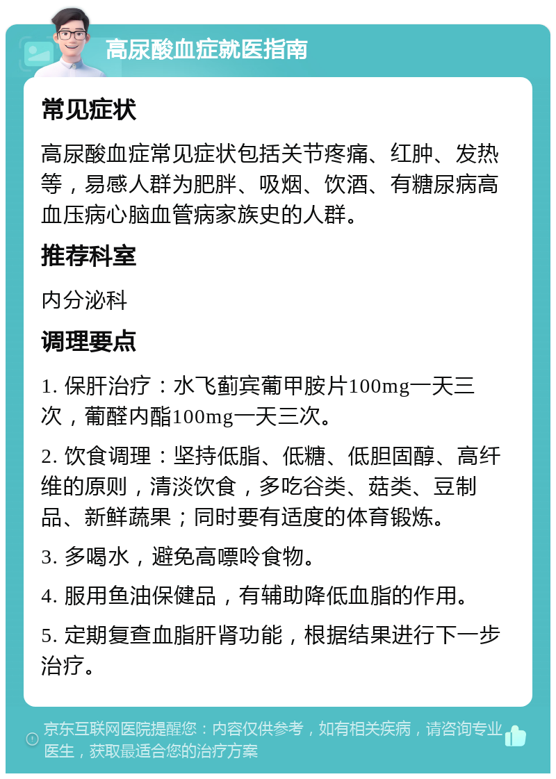 高尿酸血症就医指南 常见症状 高尿酸血症常见症状包括关节疼痛、红肿、发热等，易感人群为肥胖、吸烟、饮酒、有糖尿病高血压病心脑血管病家族史的人群。 推荐科室 内分泌科 调理要点 1. 保肝治疗：水飞蓟宾葡甲胺片100mg一天三次，葡醛内酯100mg一天三次。 2. 饮食调理：坚持低脂、低糖、低胆固醇、高纤维的原则，清淡饮食，多吃谷类、菇类、豆制品、新鲜蔬果；同时要有适度的体育锻炼。 3. 多喝水，避免高嘌呤食物。 4. 服用鱼油保健品，有辅助降低血脂的作用。 5. 定期复查血脂肝肾功能，根据结果进行下一步治疗。