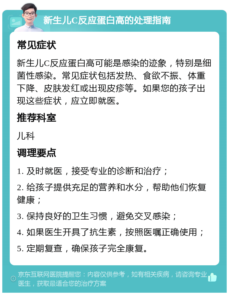 新生儿C反应蛋白高的处理指南 常见症状 新生儿C反应蛋白高可能是感染的迹象，特别是细菌性感染。常见症状包括发热、食欲不振、体重下降、皮肤发红或出现皮疹等。如果您的孩子出现这些症状，应立即就医。 推荐科室 儿科 调理要点 1. 及时就医，接受专业的诊断和治疗； 2. 给孩子提供充足的营养和水分，帮助他们恢复健康； 3. 保持良好的卫生习惯，避免交叉感染； 4. 如果医生开具了抗生素，按照医嘱正确使用； 5. 定期复查，确保孩子完全康复。