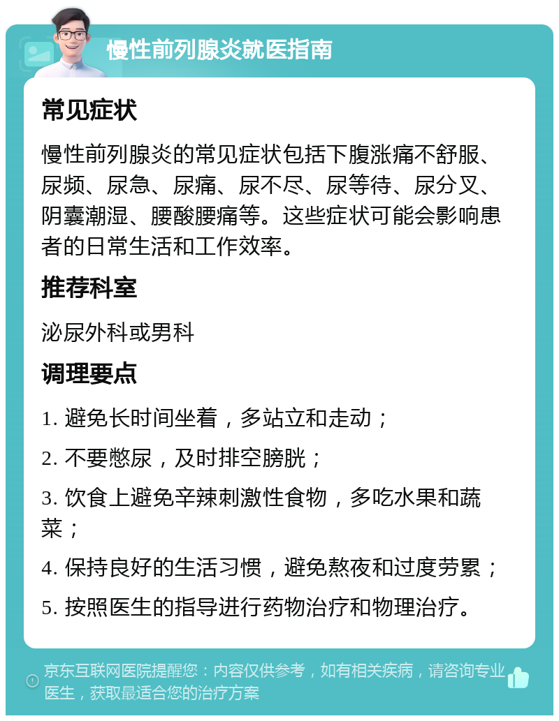 慢性前列腺炎就医指南 常见症状 慢性前列腺炎的常见症状包括下腹涨痛不舒服、尿频、尿急、尿痛、尿不尽、尿等待、尿分叉、阴囊潮湿、腰酸腰痛等。这些症状可能会影响患者的日常生活和工作效率。 推荐科室 泌尿外科或男科 调理要点 1. 避免长时间坐着，多站立和走动； 2. 不要憋尿，及时排空膀胱； 3. 饮食上避免辛辣刺激性食物，多吃水果和蔬菜； 4. 保持良好的生活习惯，避免熬夜和过度劳累； 5. 按照医生的指导进行药物治疗和物理治疗。