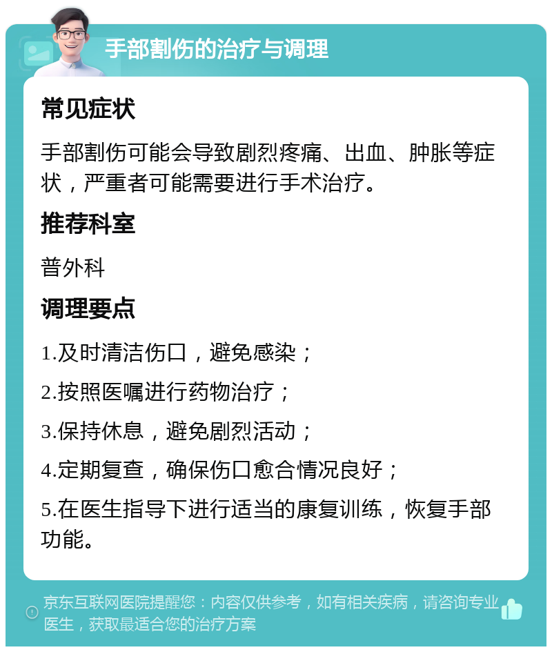 手部割伤的治疗与调理 常见症状 手部割伤可能会导致剧烈疼痛、出血、肿胀等症状，严重者可能需要进行手术治疗。 推荐科室 普外科 调理要点 1.及时清洁伤口，避免感染； 2.按照医嘱进行药物治疗； 3.保持休息，避免剧烈活动； 4.定期复查，确保伤口愈合情况良好； 5.在医生指导下进行适当的康复训练，恢复手部功能。