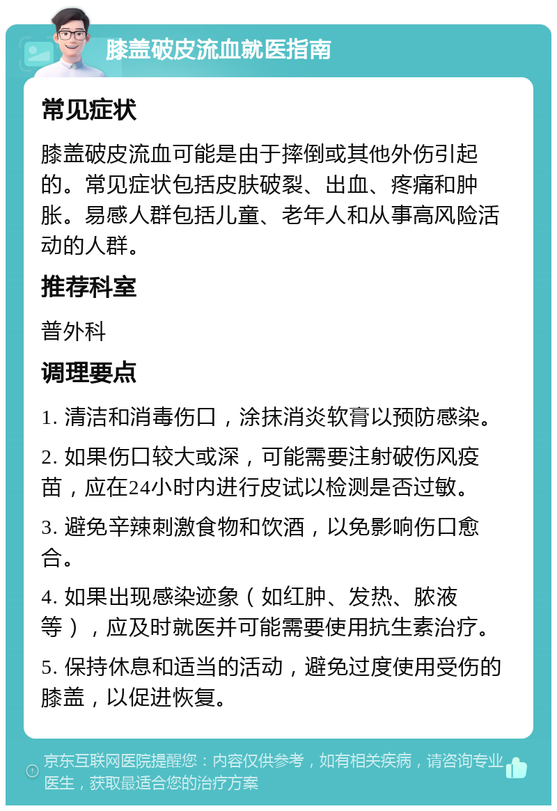 膝盖破皮流血就医指南 常见症状 膝盖破皮流血可能是由于摔倒或其他外伤引起的。常见症状包括皮肤破裂、出血、疼痛和肿胀。易感人群包括儿童、老年人和从事高风险活动的人群。 推荐科室 普外科 调理要点 1. 清洁和消毒伤口，涂抹消炎软膏以预防感染。 2. 如果伤口较大或深，可能需要注射破伤风疫苗，应在24小时内进行皮试以检测是否过敏。 3. 避免辛辣刺激食物和饮酒，以免影响伤口愈合。 4. 如果出现感染迹象（如红肿、发热、脓液等），应及时就医并可能需要使用抗生素治疗。 5. 保持休息和适当的活动，避免过度使用受伤的膝盖，以促进恢复。