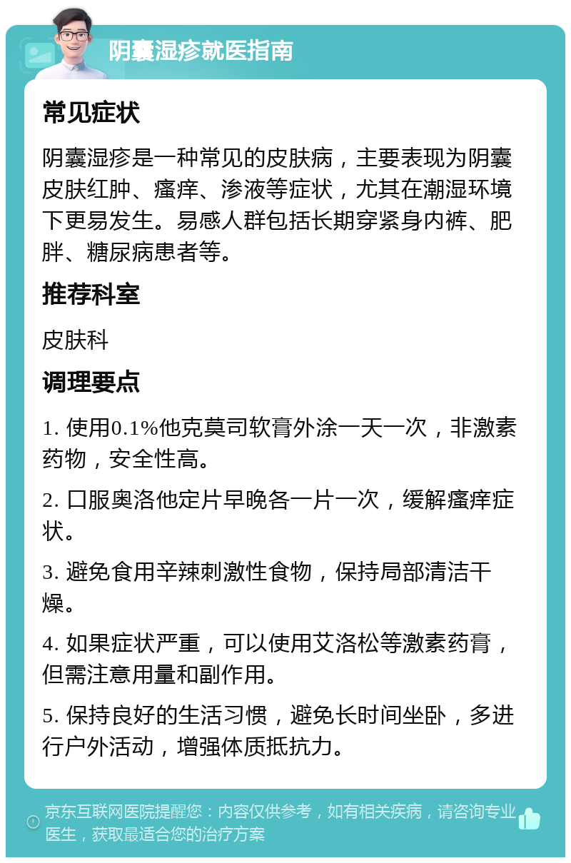 阴囊湿疹就医指南 常见症状 阴囊湿疹是一种常见的皮肤病，主要表现为阴囊皮肤红肿、瘙痒、渗液等症状，尤其在潮湿环境下更易发生。易感人群包括长期穿紧身内裤、肥胖、糖尿病患者等。 推荐科室 皮肤科 调理要点 1. 使用0.1%他克莫司软膏外涂一天一次，非激素药物，安全性高。 2. 口服奥洛他定片早晚各一片一次，缓解瘙痒症状。 3. 避免食用辛辣刺激性食物，保持局部清洁干燥。 4. 如果症状严重，可以使用艾洛松等激素药膏，但需注意用量和副作用。 5. 保持良好的生活习惯，避免长时间坐卧，多进行户外活动，增强体质抵抗力。