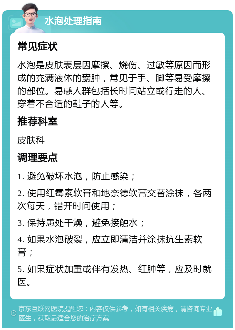 水泡处理指南 常见症状 水泡是皮肤表层因摩擦、烧伤、过敏等原因而形成的充满液体的囊肿，常见于手、脚等易受摩擦的部位。易感人群包括长时间站立或行走的人、穿着不合适的鞋子的人等。 推荐科室 皮肤科 调理要点 1. 避免破坏水泡，防止感染； 2. 使用红霉素软膏和地奈德软膏交替涂抹，各两次每天，错开时间使用； 3. 保持患处干燥，避免接触水； 4. 如果水泡破裂，应立即清洁并涂抹抗生素软膏； 5. 如果症状加重或伴有发热、红肿等，应及时就医。